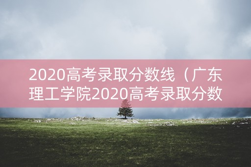 2020高考录取分数线（广东理工学院2020高考录取分数线）