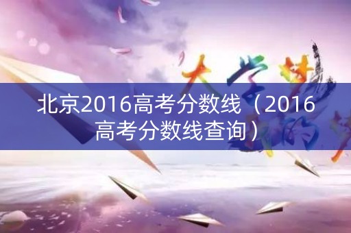 北京2016高考分数线(2016高考分数线查询) 北京2016高考分数线(2016高考分数线查询)