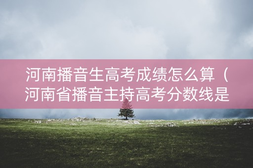 河南播音生高考成绩怎么算（河南省播音主持高考分数线是多少）