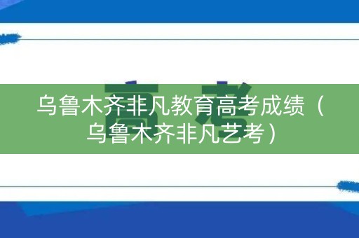 乌鲁木齐非凡教育高考成绩（乌鲁木齐非凡艺考）