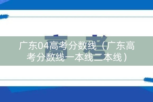 广东04高考分数线（广东高考分数线一本线二本线）