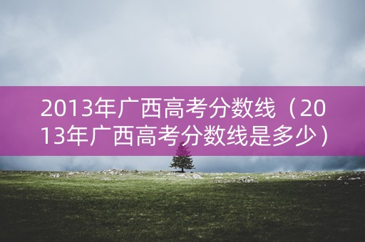 2013年广西高考分数线（2013年广西高考分数线是多少）