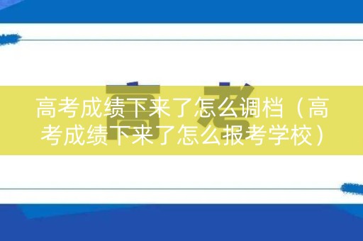 高考成绩下来了怎么调档（高考成绩下来了怎么报考学校）