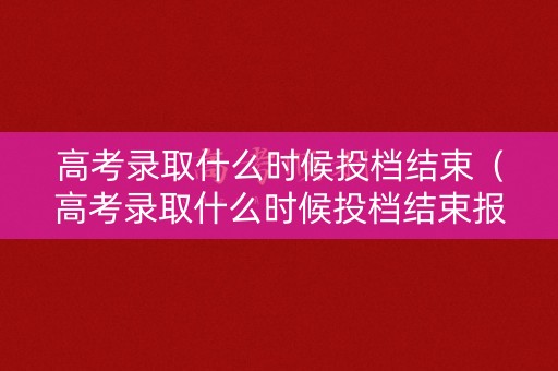 高考录取什么时候投档结束(高考录取什么时候投档结束报名) 高考录取什么时候投档结束(高考录取什么时候投档结束报名)