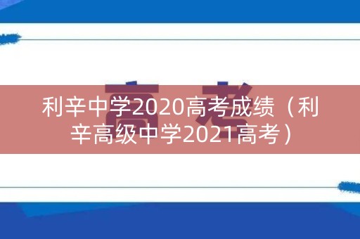 利辛中学2020高考成绩（利辛高级中学2021高考）
