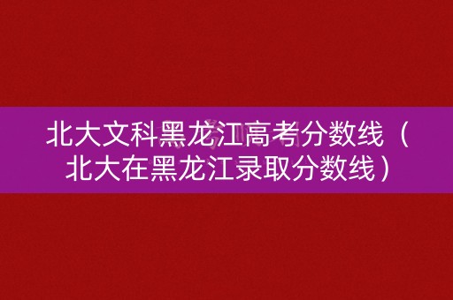 北大文科黑龙江高考分数线（北大在黑龙江录取分数线）