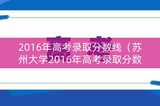 2016年高考录取分数线（苏州大学2016年高考录取分数线）