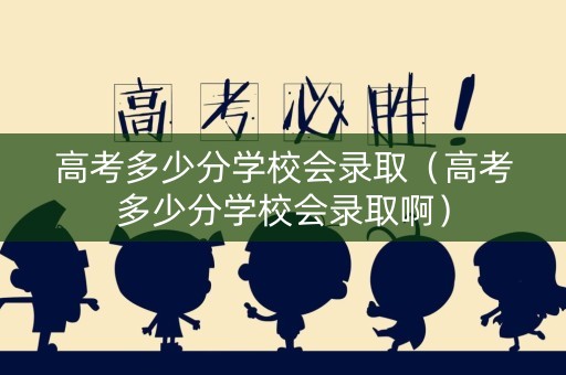 高考多少分学校会录取（高考多少分学校会录取啊）
