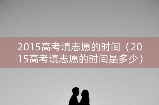 2015高考填志愿的时间(2015高考填志愿的时间是多少) 2015高考填志愿的时间(2015高考填志愿的时间是多少)