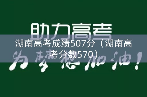 湖南高考成绩507分（湖南高考分数570）