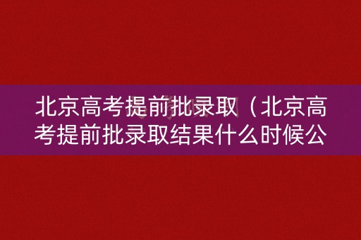 北京高考提前批录取（北京高考提前批录取结果什么时候公布）