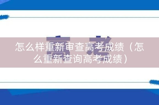 怎么样重新审查高考成绩（怎么重新查询高考成绩）