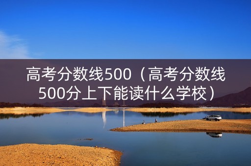 高考分数线500（高考分数线500分上下能读什么学校）