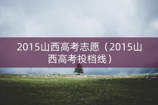 2015山西高考志愿(2015山西高考投档线) 2015山西高考志愿(2015山西高考投档线)