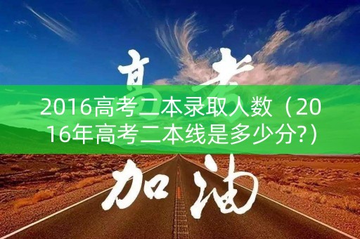 2016高考二本录取人数（2016年高考二本线是多少分?）