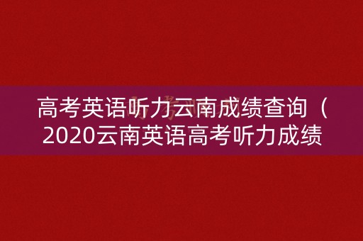 高考英语听力云南成绩查询（2020云南英语高考听力成绩查询网址）