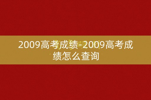 2009高考成绩-2009高考成绩怎么查询