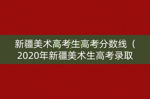 新疆美术高考生高考分数线（2020年新疆美术生高考录取分数线）