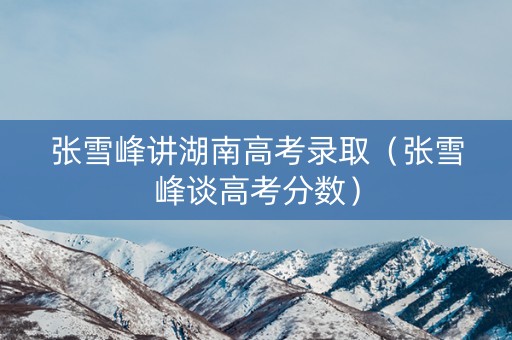 张雪峰讲湖南高考录取(张雪峰谈高考分数) 张雪峰讲湖南高考录取(张雪峰谈高考分数)