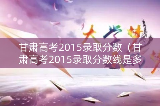 甘肃高考2015录取分数（甘肃高考2015录取分数线是多少）