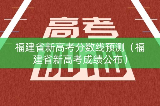 福建省新高考分数线预测（福建省新高考成绩公布）