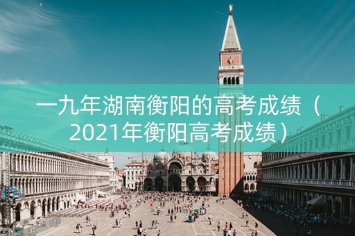 一九年湖南衡阳的高考成绩（2021年衡阳高考成绩）