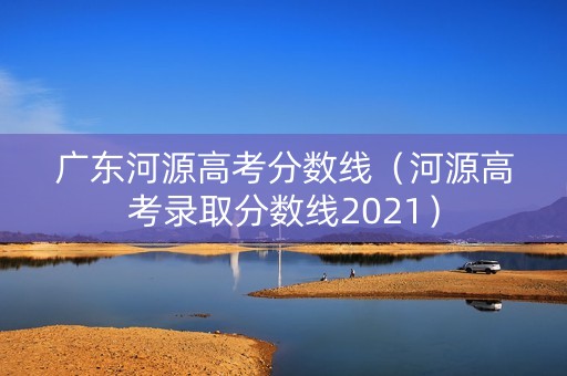 广东河源高考分数线(河源高考录取分数线2021) 广东河源高考分数线(河源高考录取分数线2021)