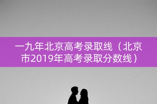 一九年北京高考录取线（北京市2019年高考录取分数线）