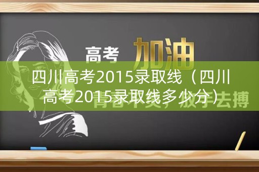 四川高考2015录取线（四川高考2015录取线多少分）