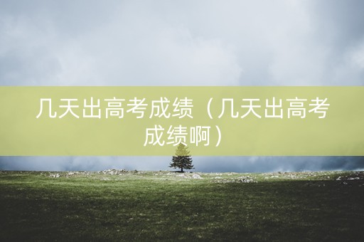 几天出高考成绩(几天出高考成绩啊) 几天出高考成绩(几天出高考成绩啊)