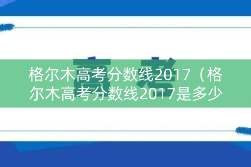 格尔木高考分数线2017（格尔木高考分数线2017是多少）