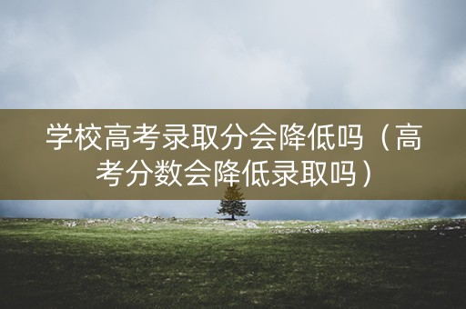 学校高考录取分会降低吗（高考分数会降低录取吗）