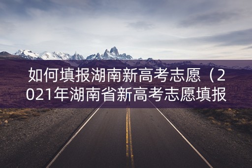 如何填报湖南新高考志愿（2021年湖南省新高考志愿填报系统操作指南web版）