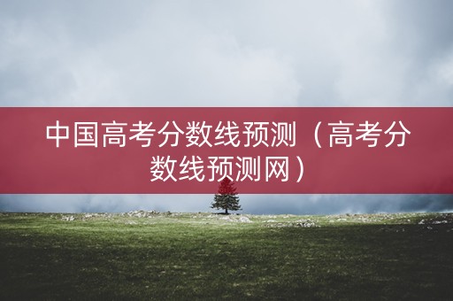中国高考分数线预测（高考分数线预测网）