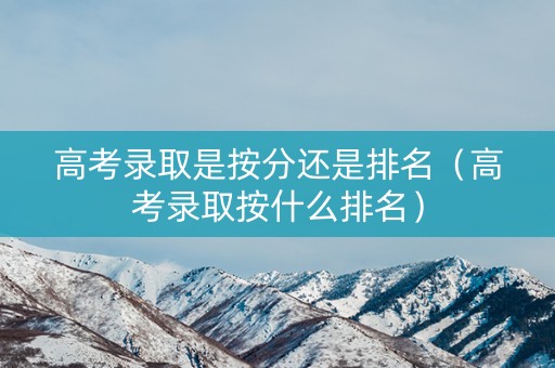 高考录取是按分还是排名（高考录取按什么排名）