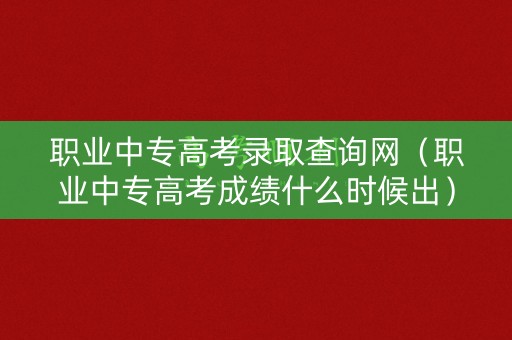 职业中专高考录取查询网（职业中专高考成绩什么时候出）