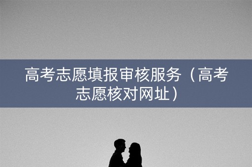 高考志愿填报审核服务(高考志愿核对网址) 高考志愿填报审核服务(高考志愿核对网址)