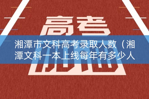 湘潭市文科高考录取人数(湘潭文科一本上线每年有多少人) 湘潭市文科高考录取人数(湘潭文科一本上线每年有多少人)