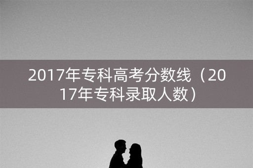 2017年专科高考分数线(2017年专科录取人数) 2017年专科高考分数线(2017年专科录取人数)