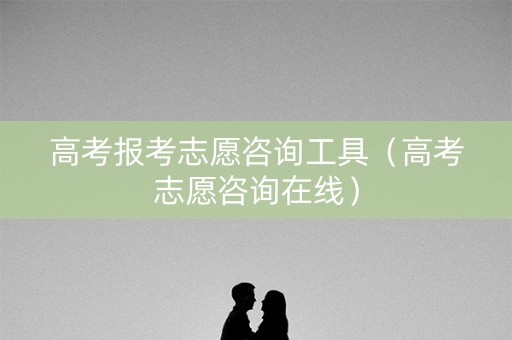 高考报考志愿咨询工具(高考志愿咨询在线) 高考报考志愿咨询工具(高考志愿咨询在线)