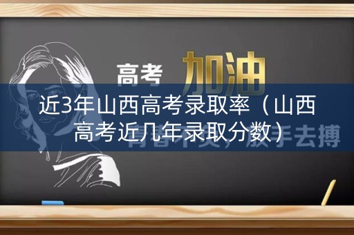 近3年山西高考录取率（山西高考近几年录取分数）