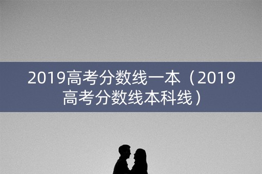 2019高考分数线一本(2019高考分数线本科线) 2019高考分数线一本(2019高考分数线本科线)