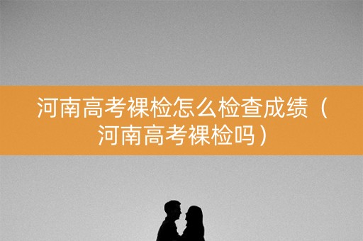 河南高考裸检怎么检查成绩（河南高考裸检吗）