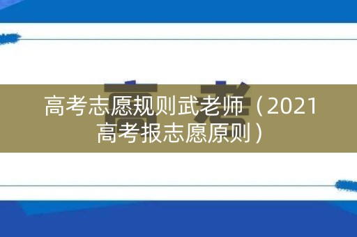 高考志愿规则武老师（2021高考报志愿原则）