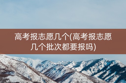 高考报志愿几个(高考报志愿几个批次都要报吗)