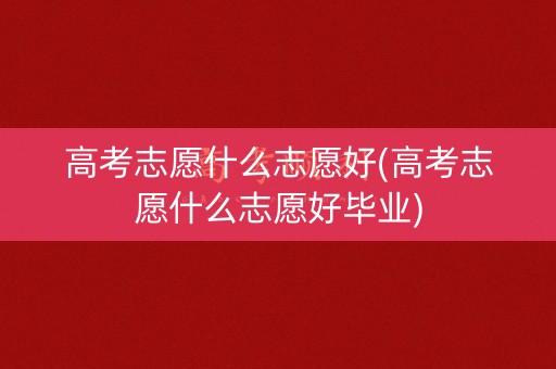 高考志愿什么志愿好(高考志愿什么志愿好毕业)