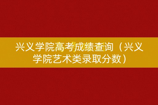 兴义学院高考成绩查询（兴义学院艺术类录取分数）