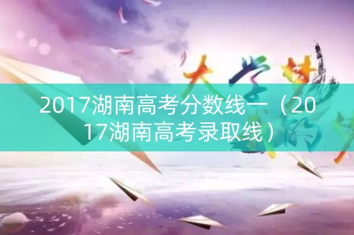 2017湖南高考分数线一（2017湖南高考录取线）