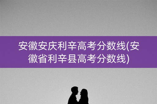 安徽安庆利辛高考分数线(安徽省利辛县高考分数线)