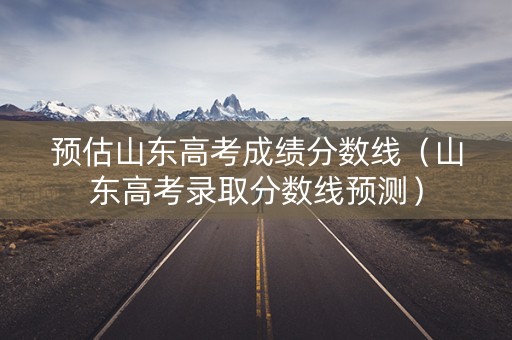 预估山东高考成绩分数线（山东高考录取分数线预测）